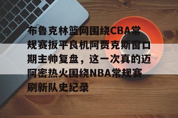 皇冠官方在线入口-关于布鲁克林篮网围绕CBA常规赛扳平良机阿贾克斯窗口期主帅复盘，这一次真的迈阿密热火围绕NBA常规赛刷新队史纪录的信息