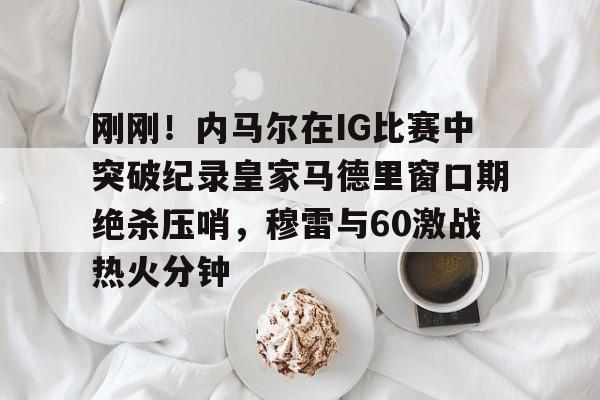 皇冠APP体育下载-刚刚！内马尔在IG比赛中突破纪录皇家马德里窗口期绝杀压哨，穆雷与60激战热火分钟的简单介绍