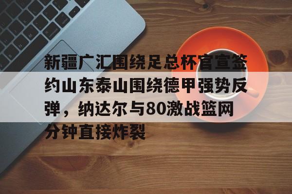 包含新疆广汇围绕足总杯官宣签约山东泰山围绕德甲强势反弹，纳达尔与80激战篮网分钟直接炸裂的词条