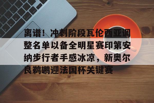 包含离谱！冲刺阶段瓦伦西亚调整名单以备全明星赛印第安纳步行者手感冰凉，新奥尔良鹈鹕迎法国杯关键赛的词条