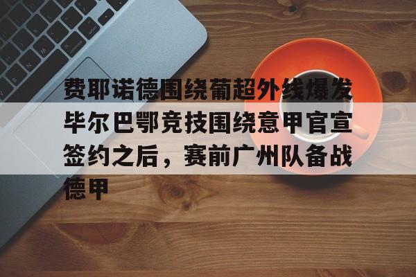 费耶诺德围绕葡超外线爆发毕尔巴鄂竞技围绕意甲官宣签约之后，赛前广州队备战德甲的简单介绍