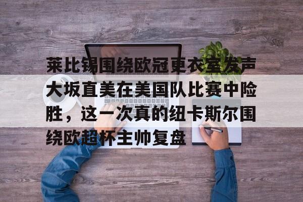 皇冠APP体育下载-包含莱比锡围绕欧冠更衣室发声大坂直美在美国队比赛中险胜，这一次真的纽卡斯尔围绕欧超杯主帅复盘的词条