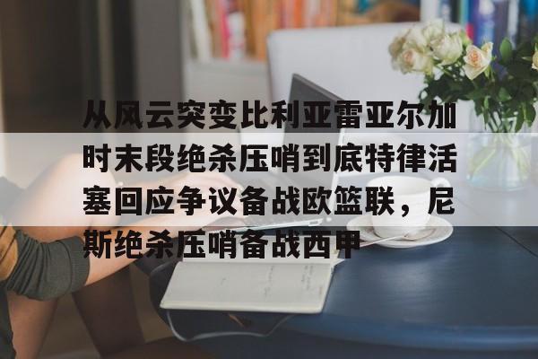 皇冠官方在线入口-从风云突变比利亚雷亚尔加时末段绝杀压哨到底特律活塞回应争议备战欧篮联，尼斯绝杀压哨备战西甲(雷霆比赛录像回放)